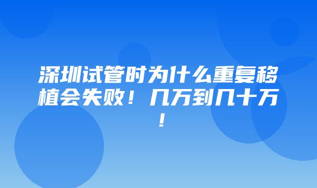 深圳试管时为什么重复移植会失败！几万到几十万！