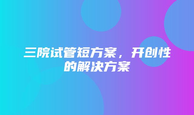 三院试管短方案，开创性的解决方案