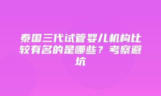 泰国三代试管婴儿机构比较有名的是哪些？考察避坑