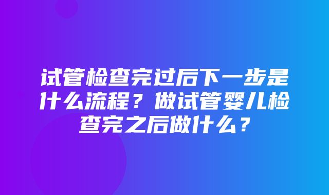 试管检查完过后下一步是什么流程？做试管婴儿检查完之后做什么？