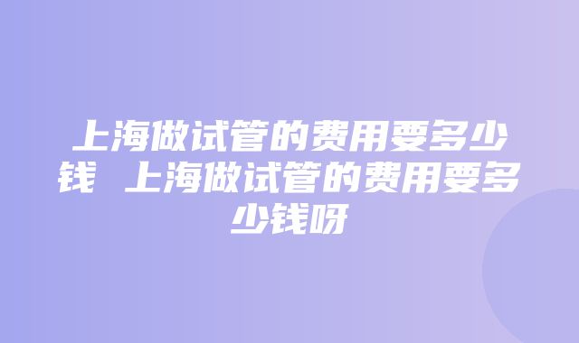 上海做试管的费用要多少钱 上海做试管的费用要多少钱呀