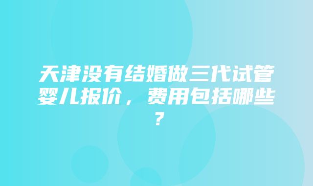 天津没有结婚做三代试管婴儿报价，费用包括哪些？