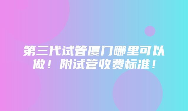 第三代试管厦门哪里可以做！附试管收费标准！