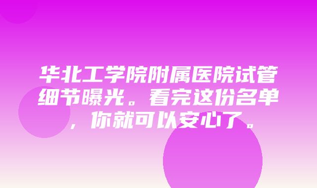 华北工学院附属医院试管细节曝光。看完这份名单，你就可以安心了。