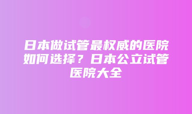 日本做试管最权威的医院如何选择？日本公立试管医院大全