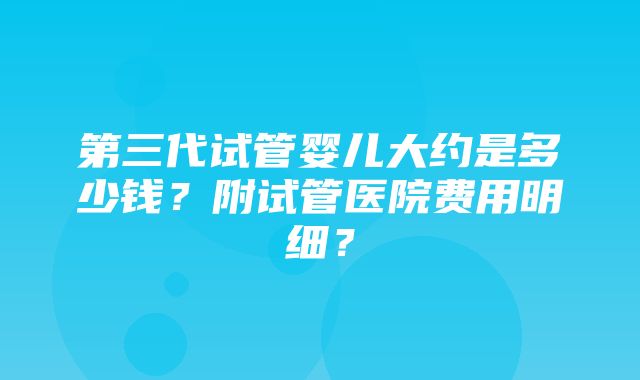 第三代试管婴儿大约是多少钱？附试管医院费用明细？