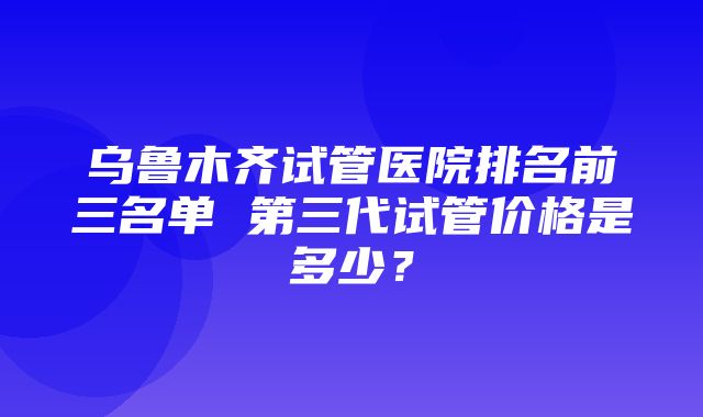 乌鲁木齐试管医院排名前三名单 第三代试管价格是多少？