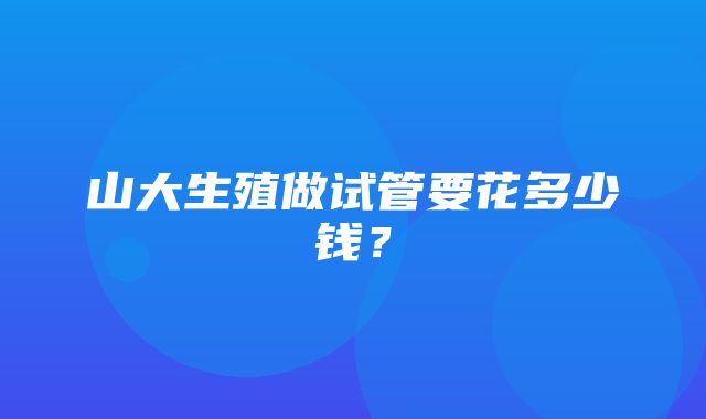 山大生殖做试管要花多少钱？