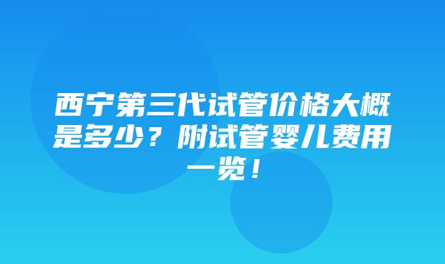 西宁第三代试管价格大概是多少？附试管婴儿费用一览！