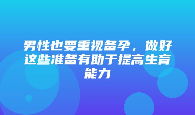 男性也要重视备孕，做好这些准备有助于提高生育能力