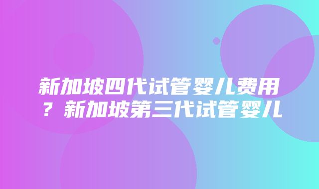 新加坡四代试管婴儿费用？新加坡第三代试管婴儿