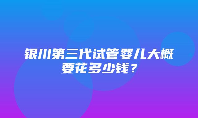 银川第三代试管婴儿大概要花多少钱？