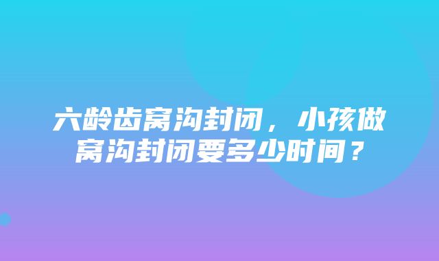 六龄齿窝沟封闭，小孩做窝沟封闭要多少时间？