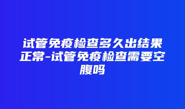 试管免疫检查多久出结果正常-试管免疫检查需要空腹吗