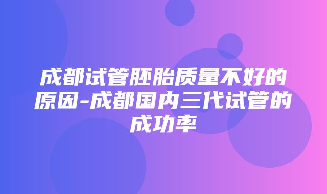 成都试管胚胎质量不好的原因-成都国内三代试管的成功率