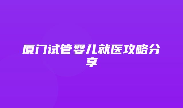 厦门试管婴儿就医攻略分享