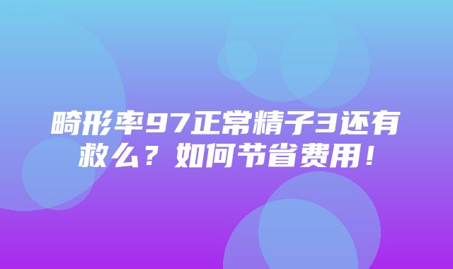 畸形率97正常精子3还有救么？如何节省费用！