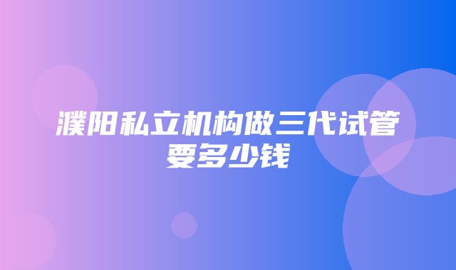 濮阳私立机构做三代试管要多少钱