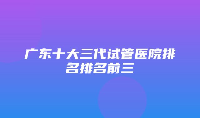 广东十大三代试管医院排名排名前三