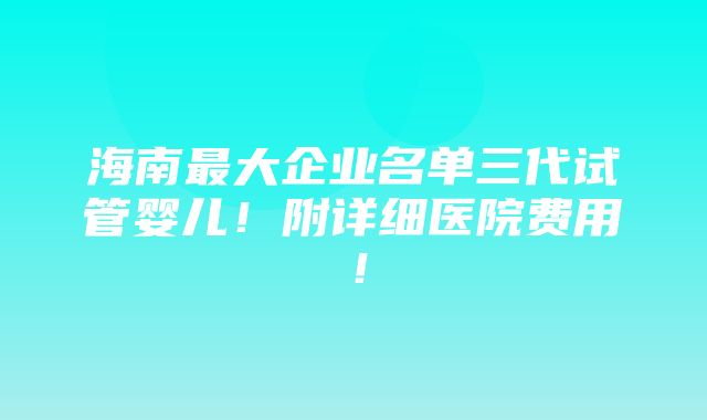 海南最大企业名单三代试管婴儿！附详细医院费用！