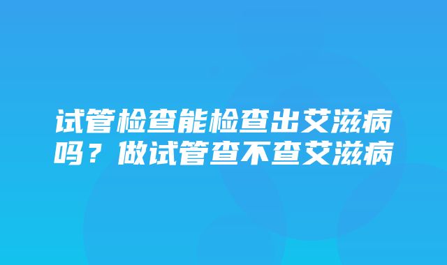 试管检查能检查出艾滋病吗？做试管查不查艾滋病