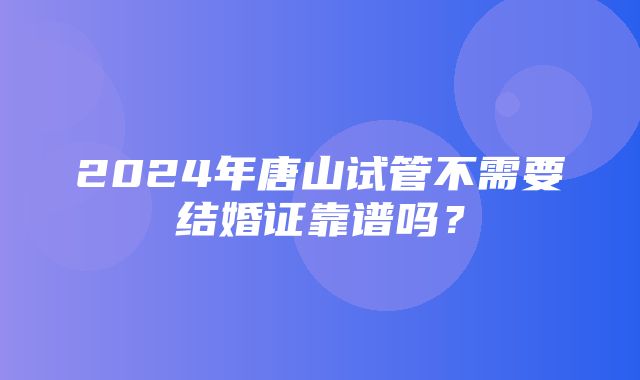 2024年唐山试管不需要结婚证靠谱吗？