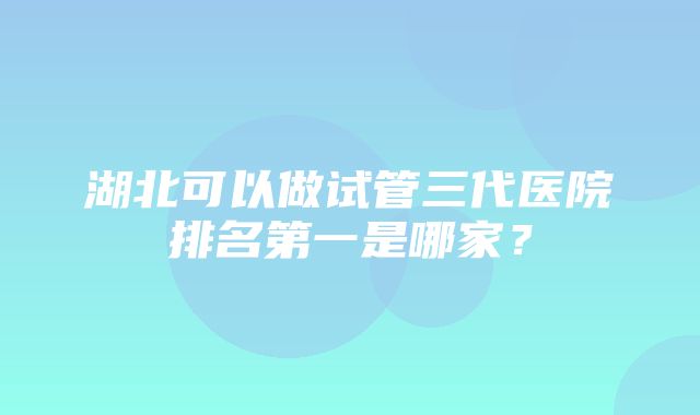 湖北可以做试管三代医院排名第一是哪家？