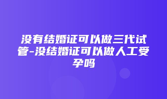 没有结婚证可以做三代试管-没结婚证可以做人工受孕吗