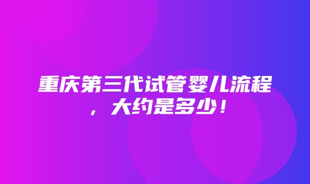 重庆第三代试管婴儿流程，大约是多少！