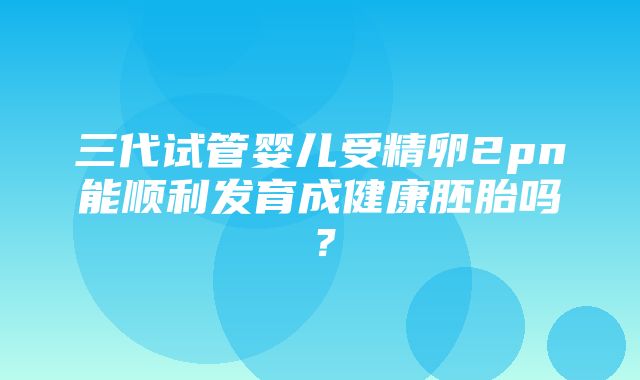 三代试管婴儿受精卵2pn能顺利发育成健康胚胎吗？