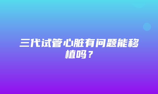 三代试管心脏有问题能移植吗？