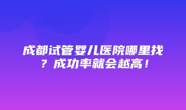 成都试管婴儿医院哪里找？成功率就会越高！