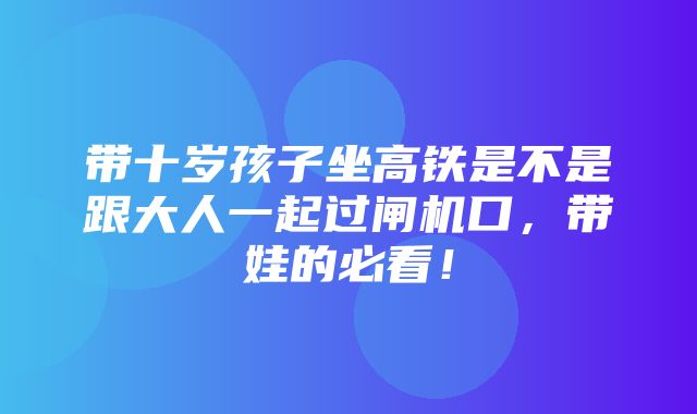 带十岁孩子坐高铁是不是跟大人一起过闸机口，带娃的必看！