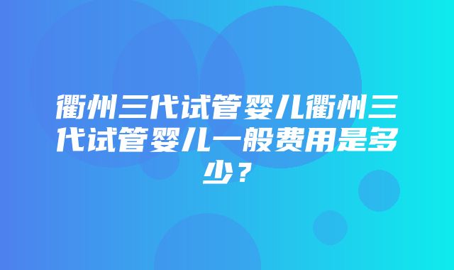 衢州三代试管婴儿衢州三代试管婴儿一般费用是多少？