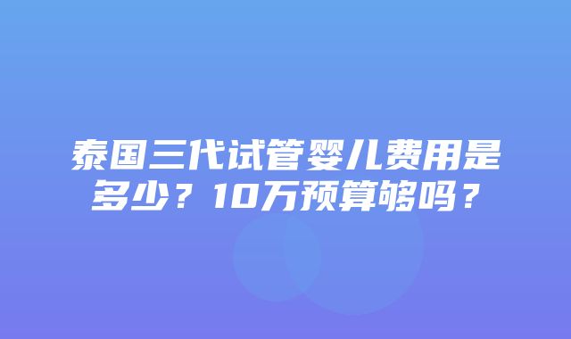 泰国三代试管婴儿费用是多少？10万预算够吗？