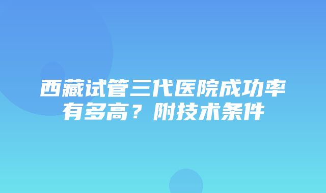 西藏试管三代医院成功率有多高？附技术条件