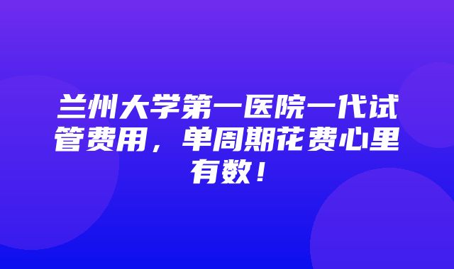 兰州大学第一医院一代试管费用，单周期花费心里有数！