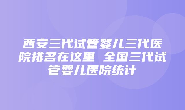 西安三代试管婴儿三代医院排名在这里 全国三代试管婴儿医院统计