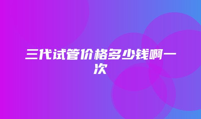 三代试管价格多少钱啊一次