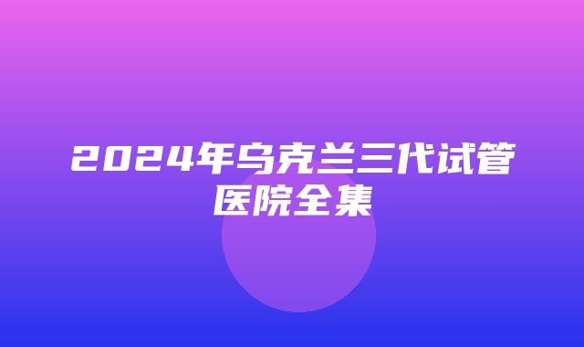 2024年乌克兰三代试管医院全集