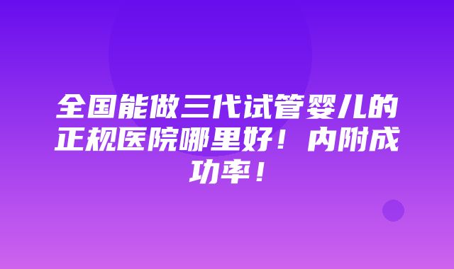 全国能做三代试管婴儿的正规医院哪里好！内附成功率！