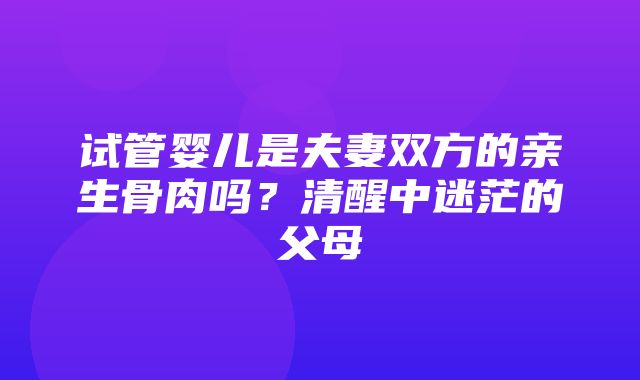 试管婴儿是夫妻双方的亲生骨肉吗？清醒中迷茫的父母