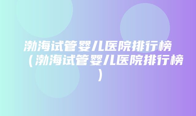 渤海试管婴儿医院排行榜（渤海试管婴儿医院排行榜）