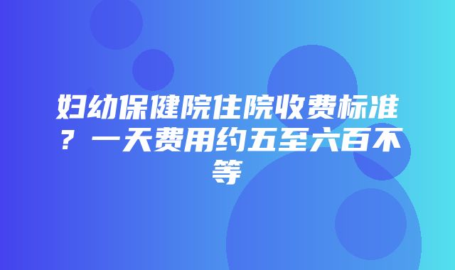 妇幼保健院住院收费标准？一天费用约五至六百不等