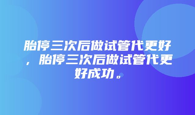 胎停三次后做试管代更好，胎停三次后做试管代更好成功。