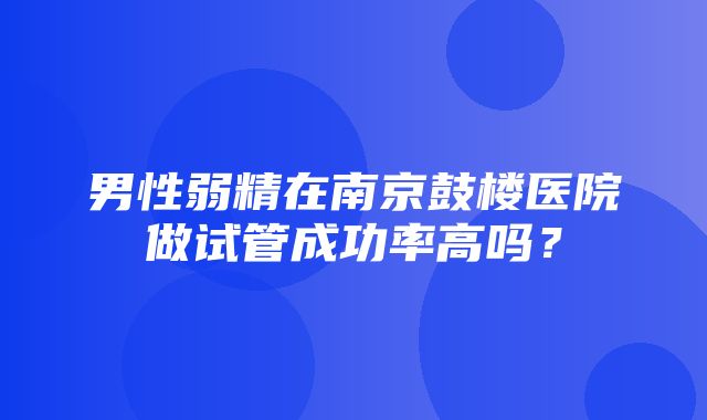 男性弱精在南京鼓楼医院做试管成功率高吗？