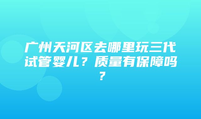 广州天河区去哪里玩三代试管婴儿？质量有保障吗？