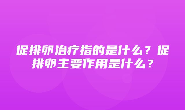 促排卵治疗指的是什么？促排卵主要作用是什么？