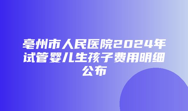 亳州市人民医院2024年试管婴儿生孩子费用明细公布