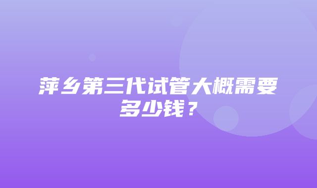 萍乡第三代试管大概需要多少钱？